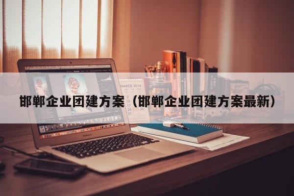 邯鄲企業團建方案(邯鄲企業團建方案最新)