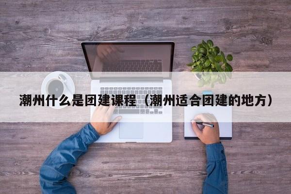 潮州什么是團建課程(潮州適合團建的地方)