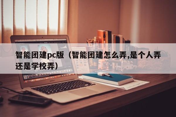 智能團建pc版(智能團建怎么弄,是個人弄還是學校弄)
