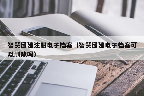 智慧團建注冊電子檔案(智慧團建電子檔案可以刪除嗎)
