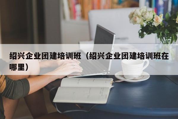 紹興企業(yè)團(tuán)建培訓(xùn)班(紹興企業(yè)團(tuán)建培訓(xùn)班在哪里)