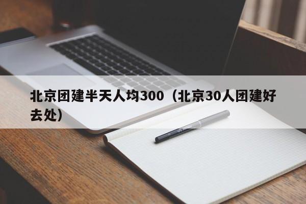 北京團建半天人均300(北京30人團建好去處)