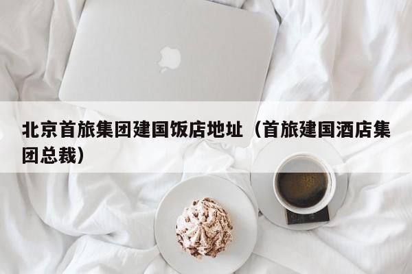 北京首旅集團建國飯店地址(首旅建國酒店集團總裁)