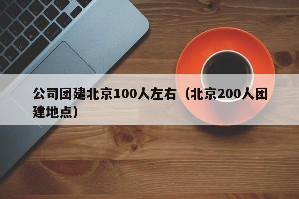公司團建北京100人左右(北京200人團建地點)