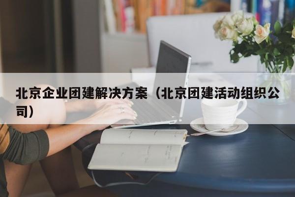北京企業團建解決方案(北京團建活動組織公司)