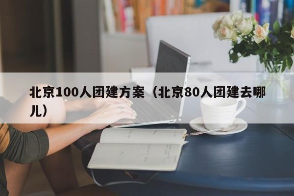 北京100人團(tuán)建方案(北京80人團(tuán)建去哪兒)